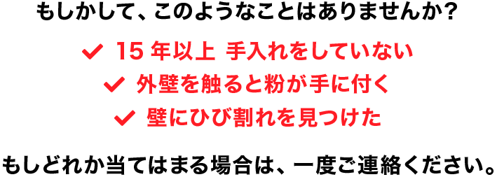 「15年以上手入れをしていない」「外壁を触ると粉が手に付く」「壁にひび割れを見つけた」もしどれか当てはまる場合は、一度ご連絡ください。